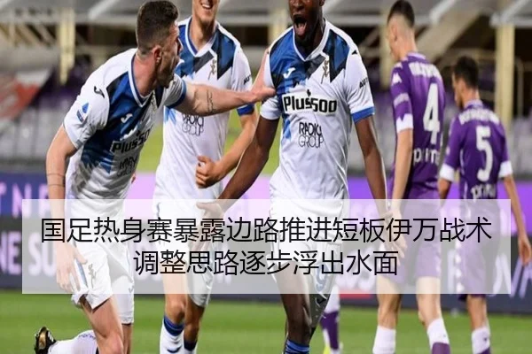 国足热身赛暴露边路推进短板伊万战术调整思路逐步浮出水面