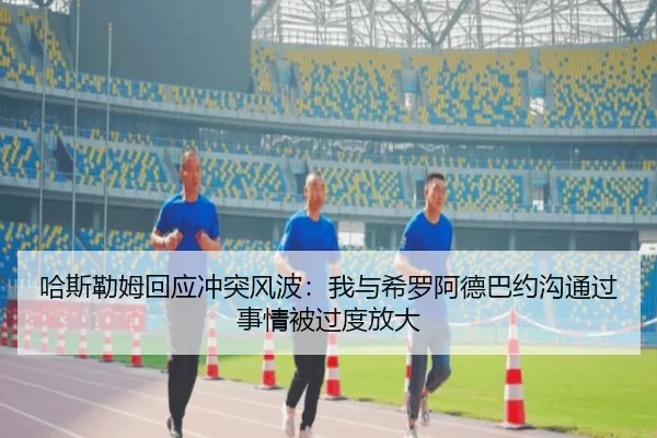 哈斯勒姆回应冲突风波：我与希罗阿德巴约沟通过 事情被过度放大