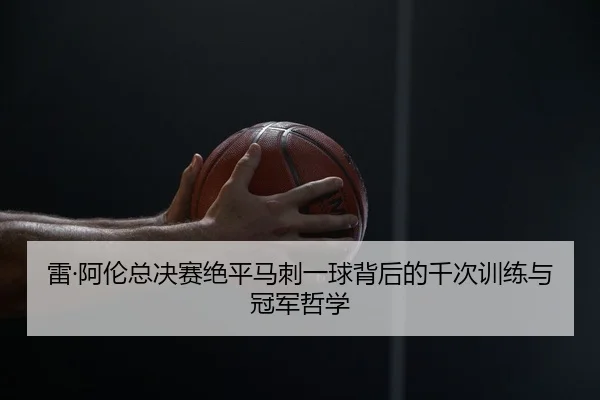 雷·阿伦总决赛绝平马刺一球背后的千次训练与冠军哲学