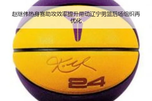 赵继伟热身赛助攻效率提升带动辽宁男篮后场组织再优化